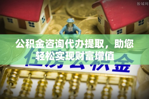 盂县公积金咨询代办提取，助您轻松实现财富增值